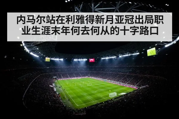 内马尔站在利雅得新月亚冠出局职业生涯末年何去何从的十字路口