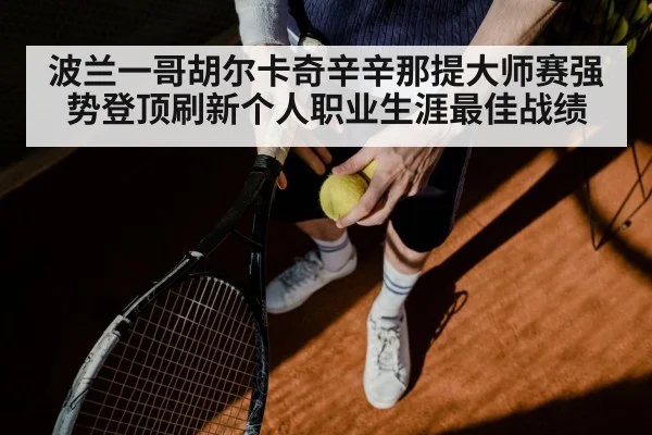 波兰一哥胡尔卡奇辛辛那提大师赛强势登顶刷新个人职业生涯最佳战绩
