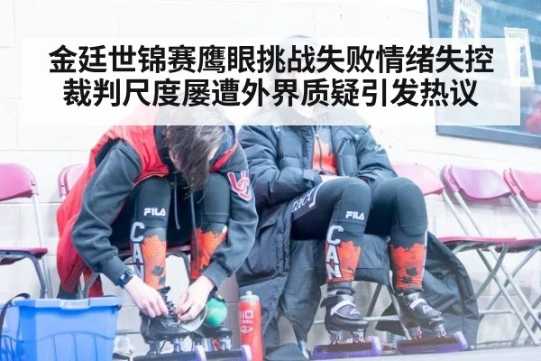 金廷世锦赛鹰眼挑战失败情绪失控 裁判尺度屡遭外界质疑引发热议